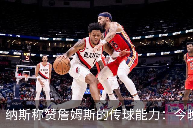 纳斯称赞詹姆斯的传球能力：今晚的表现无可挑剔
